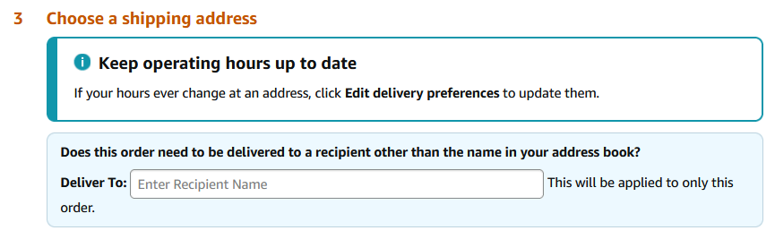 Amazon checkout step 3: Choose a shipping address. There is an alert reading &quot;Keep operating hours up to date - If your hours ever change at an address, click Edit Delivery Preferences to update them&quot; followed by a box reading &quot;Does this order need to be delivered to a recipient other than the name in your address book? Deliver to: [text input field] This will be applied to only this order.